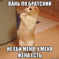 вань по братский не еби меня, у меня жена есть