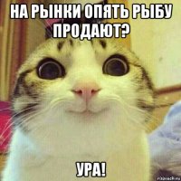 на рынки опять рыбу продают? ура!