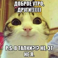 доброе утро, други!))))) p.s. в тапки?!? не, эт не я.