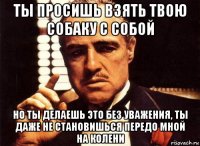 ты просишь взять твою собаку с собой но ты делаешь это без уважения, ты даже не становишься передо мной на колени