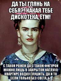 да ты глянь на себя?! какая тебе дискотека, ётм! с такой рожей да с такой фигурой можно лишь в закрытой наглухо квартире водку глушить, да и то если только без света, ь!