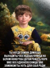  ты когда замуж думаешь выходить? все ждешь принца на белом коне?тебе детей рожать пора уже! все одноклассницы уже замужем!ты хоть для себя роди!