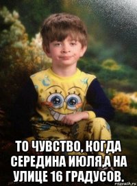  то чувство, когда середина июля,а на улице 16 градусов.