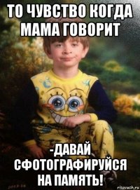 то чувство когда мама говорит -давай сфотографируйся на память!