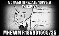 а слабо передать 10руб. а тысячу? мне wm r186901695735