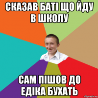 сказав баті що йду в школу сам пішов до едіка бухать