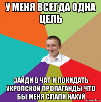 у меня всегда одна цель зайди в чат и покидать укропской пропаганды что бы меня слали нахуй