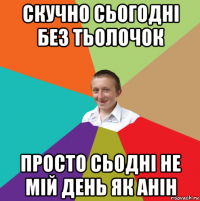 скучно сьогодні без тьолочок просто сьодні не мій день як анін