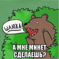  а мне минет сделаешь?