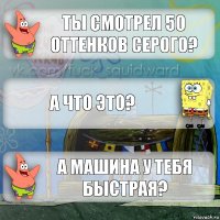 ты смотрел 50 оттенков серого? а что это? а машина у тебя быстрая?