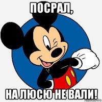 посрал, на люсю не вали!