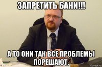 запретить бани!!! а то они так все проблемы порешают.