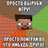 просто выруби игру! просто поиграй во что-нибудь другое.