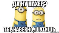 да ну нахер? ты, наверно, шутишь