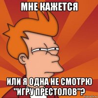 мне кажется или я одна не смотрю "игру престолов"?