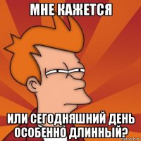 мне кажется или сегодняшний день особенно длинный?