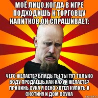 моё лицо,когда в игре подходишь к торговцу напитков,он спрашивает: чего желаете? блядь ты ты тут только воду продаёшь,как нахуй желаете? прикинь,сука я сено хотел купить и скотину и дом ссука