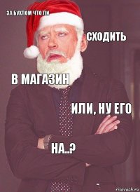 за бухлом что ли сходить в магазин или, ну его на..?