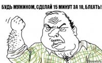 Будь мужиком, сделай 15 минут за 10, блеать!