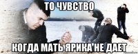 то чувство когда мать ярика не дает