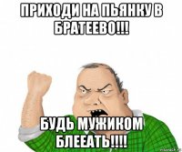 приходи на пьянку в братеево!!! будь мужиком блееать!!!!