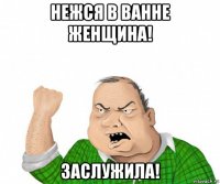 нежся в ванне женщина! заслужила!