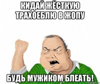 кидай жёсткую трахоеблю в жопу будь мужиком блеать!