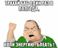 трахай баб один раз в полгода , копи энергию , блеать !