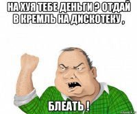 на хуя тебе деньги ? отдай в кремль на дискотеку , блеать !