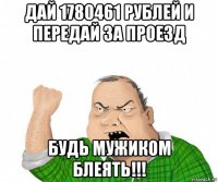 дай 1780461 рублей и передай за проезд будь мужиком блеять!!!