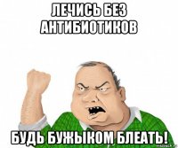 лечись без антибиотиков будь бужыком блеать!