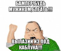 бампер!будь мужиком,блеать!!! вылазий из под каблука!!!