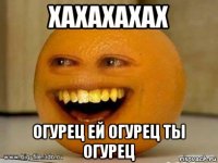 хахахахах огурец ей огурец ты огурец