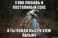 у них любовь и постоянный секс а ты пойди высри хуем пальму