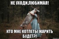 не уходи,любимая! кто мне котлеты жарить будет?!