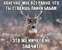 конечно, мне всё равно, что ты ставишь лайки бабам это же ничего не значит)