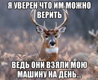 я уверен что им можно верить ведь они взяли мою машину на день...