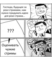 Господа, будущее за реал стримами, нам нужно придумать идею для реал стрима... ??? Оценивать чужие стримы