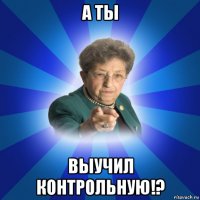 а ты выучил контрольную!?