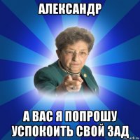 александр а вас я попрошу успокоить свой зад