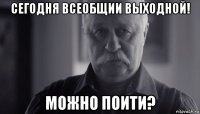 сегодня всеобщии выходной! можно поити?