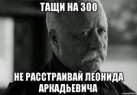 тащи на 300 не расстраивай леонида аркадьевича