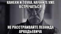 канеки и тоука, начните уже встречаться! не расстраивайте леонида аркадьевича