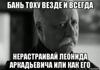 бань тоху везде и всегда нерастраивай леонида аркадьевича или как его