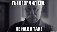 ты огорчил его. не надо так!