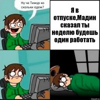 Ну че Тимур ко скольки едем? Я в отпуске,Мадин сказал ты неделю будешь один работать