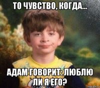 то чувство, когда... адам говорит: люблю ли я его?