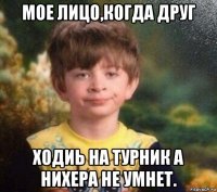 мое лицо,когда друг ходиь на турник а нихера не умнет.