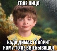 тваё лицо када димас говорит кому-то не выебываца))