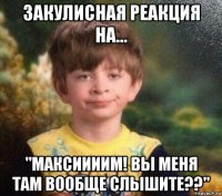 закулисная реакция на... "максиииим! вы меня там вообще слышите??"